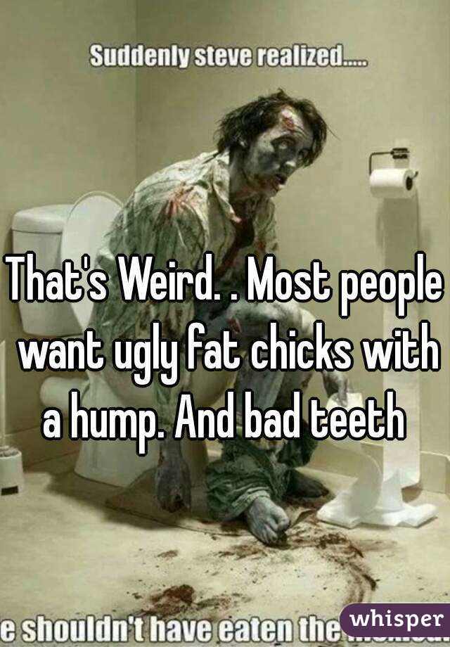 That's Weird. . Most people want ugly fat chicks with a hump. And bad teeth 