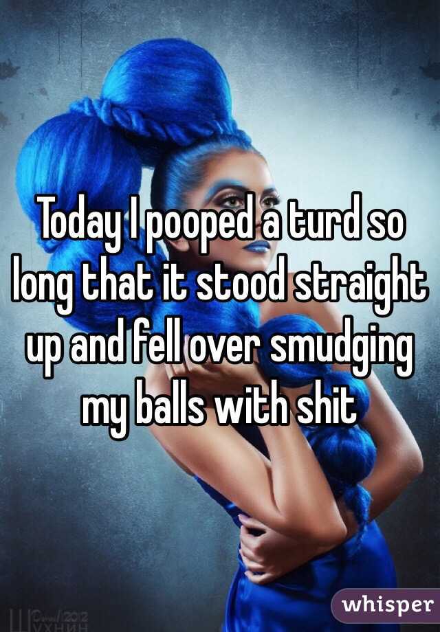 Today I pooped a turd so long that it stood straight up and fell over smudging my balls with shit