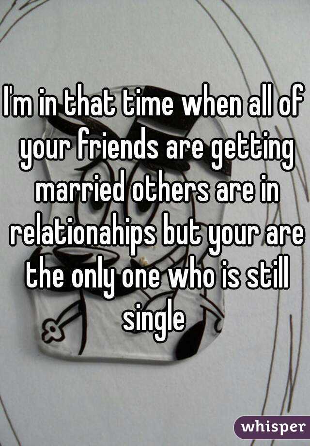 I'm in that time when all of your friends are getting married others are in relationahips but your are the only one who is still single 