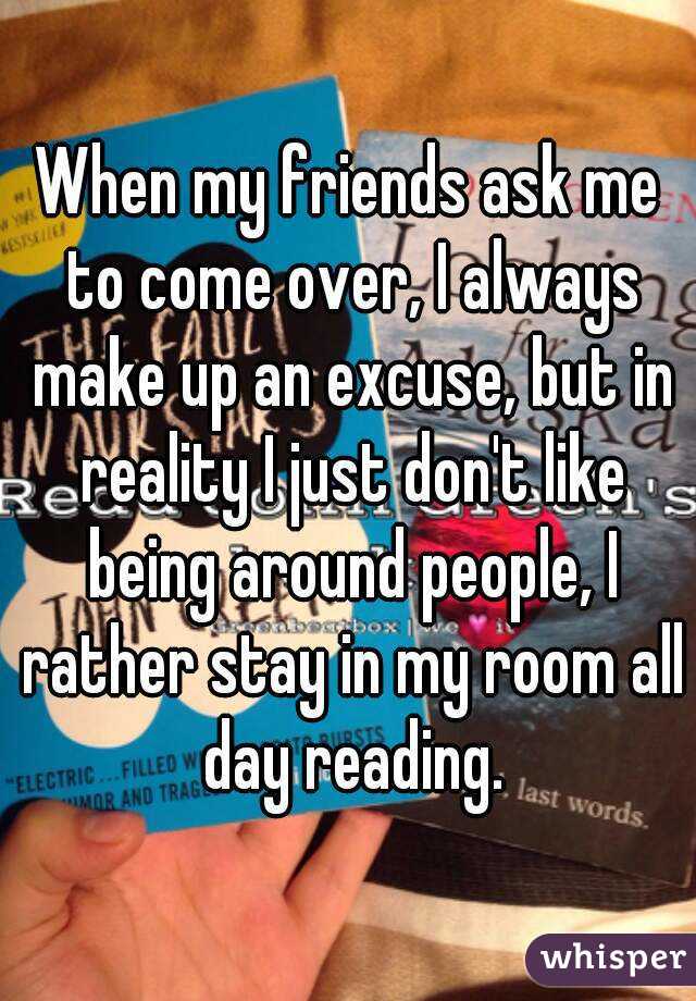 When my friends ask me to come over, I always make up an excuse, but in reality I just don't like being around people, I rather stay in my room all day reading.