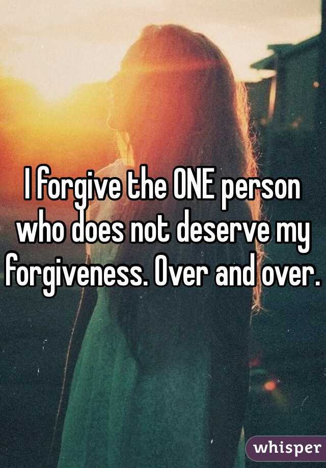 I forgive the ONE person who does not deserve my forgiveness. Over and over. 