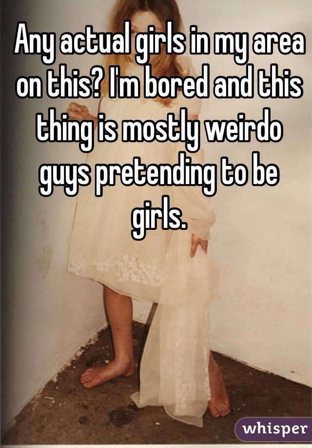 Any actual girls in my area on this? I'm bored and this thing is mostly weirdo guys pretending to be girls.