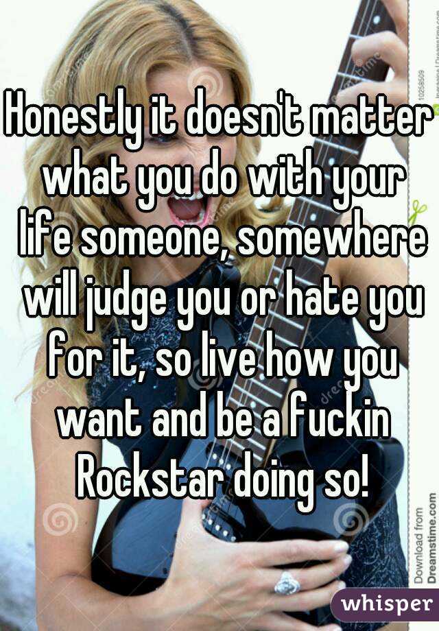 Honestly it doesn't matter what you do with your life someone, somewhere will judge you or hate you for it, so live how you want and be a fuckin Rockstar doing so!