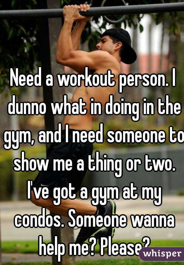 Need a workout person. I dunno what in doing in the gym, and I need someone to show me a thing or two. I've got a gym at my condos. Someone wanna help me? Please?