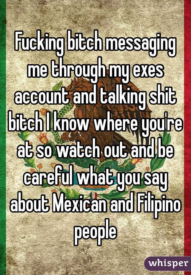Fucking bitch messaging me through my exes account and talking shit bitch I know where you're at so watch out and be careful what you say about Mexican and Filipino people