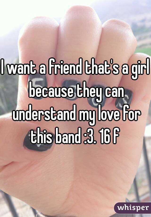 I want a friend that's a girl because they can understand my love for this band :3. 16 f 