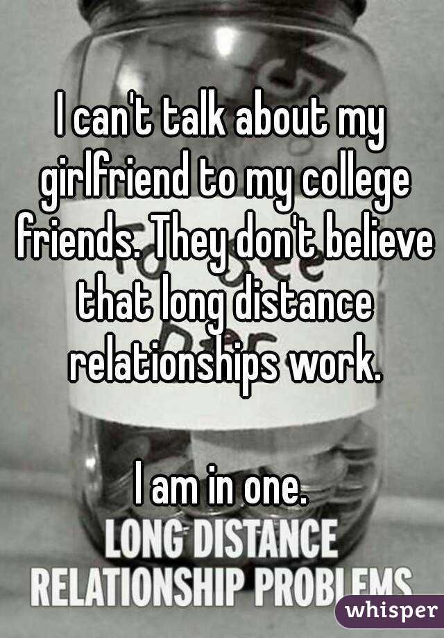 I can't talk about my girlfriend to my college friends. They don't believe that long distance relationships work.

I am in one.