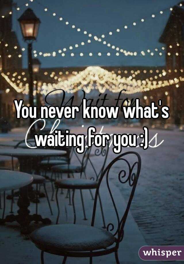 You never know what's waiting for you :) 