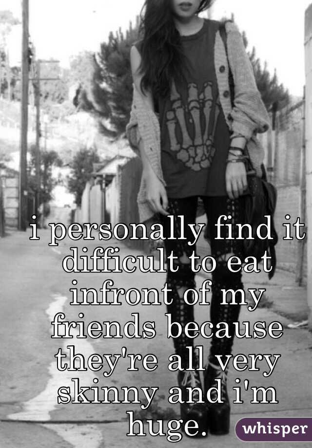 i personally find it difficult to eat infront of my friends because they're all very skinny and i'm huge.