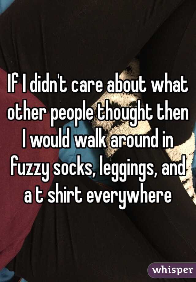 If I didn't care about what other people thought then I would walk around in fuzzy socks, leggings, and a t shirt everywhere
