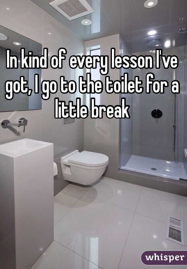 In kind of every lesson I've got, I go to the toilet for a little break