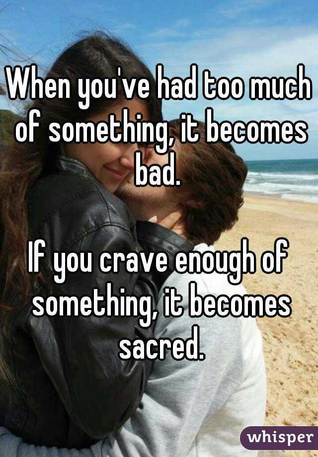 When you've had too much of something, it becomes bad. 

If you crave enough of something, it becomes sacred.
