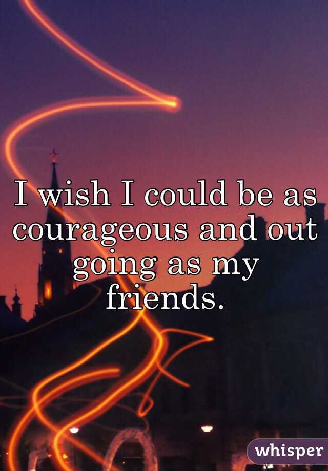 I wish I could be as courageous and out going as my friends. 