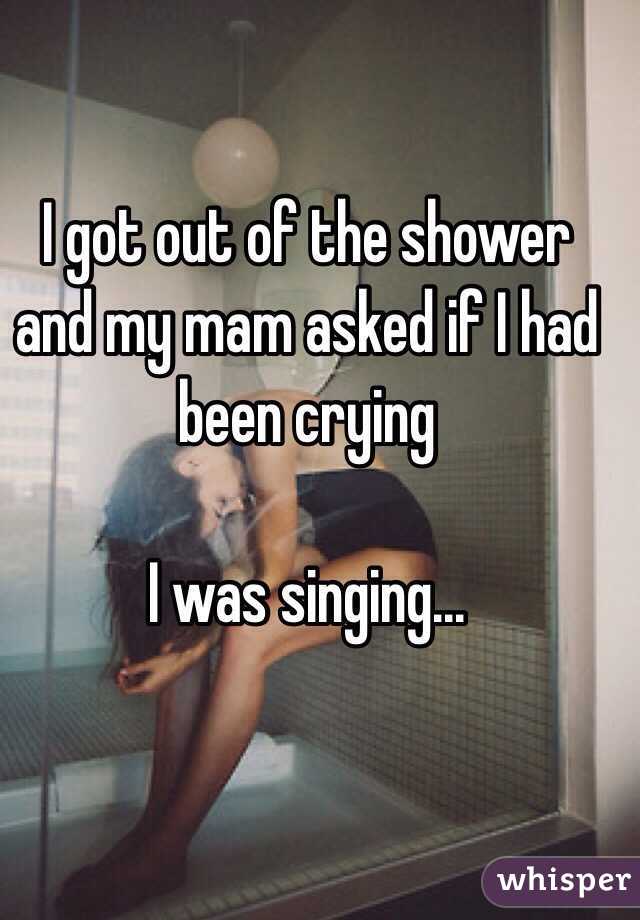 I got out of the shower and my mam asked if I had been crying

I was singing...
