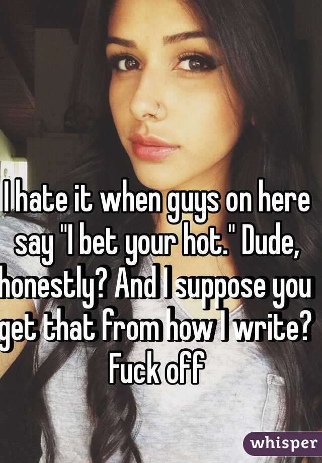 I hate it when guys on here say "I bet your hot." Dude, honestly? And I suppose you get that from how I write? Fuck off