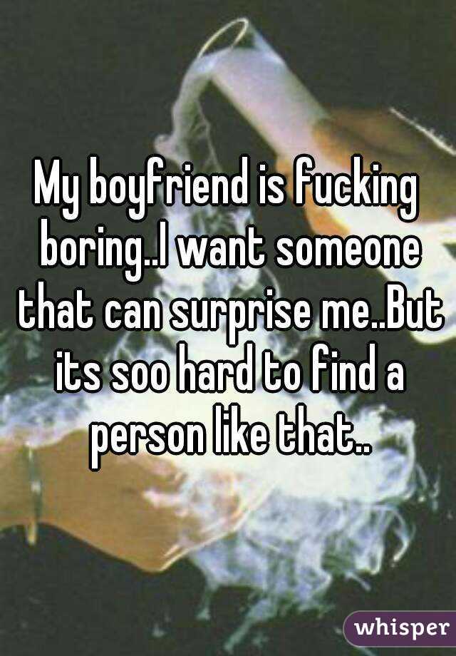 My boyfriend is fucking boring..I want someone that can surprise me..But its soo hard to find a person like that..