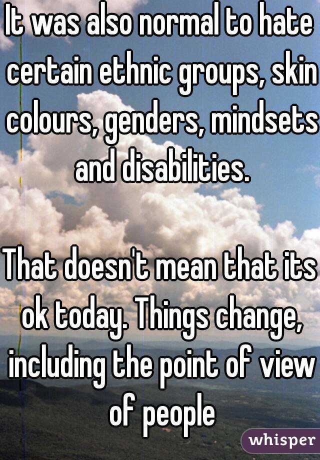 It was also normal to hate certain ethnic groups, skin colours, genders, mindsets and disabilities.

That doesn't mean that its ok today. Things change, including the point of view of people