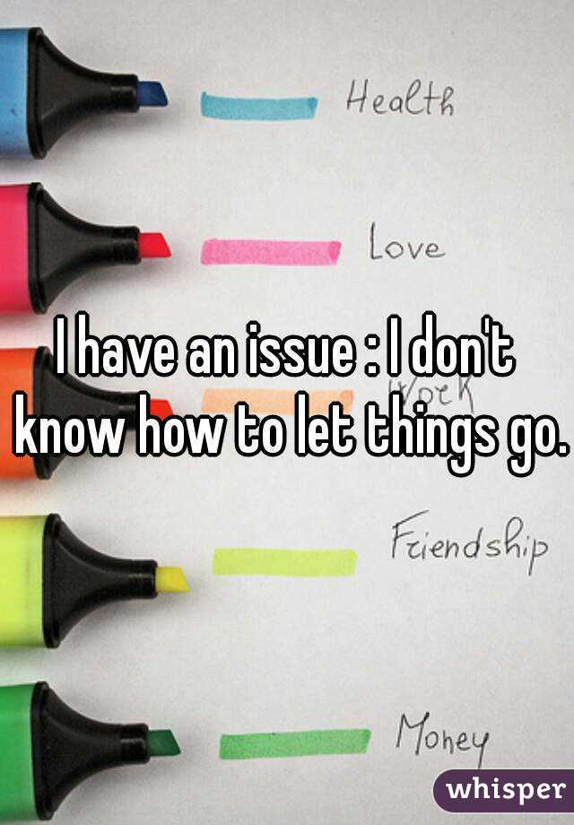 I have an issue : I don't know how to let things go.