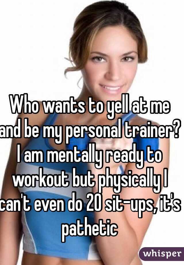 Who wants to yell at me and be my personal trainer? I am mentally ready to workout but physically I can't even do 20 sit-ups, it's pathetic