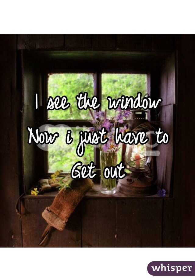 I see the window
Now i just have to 
Get out 