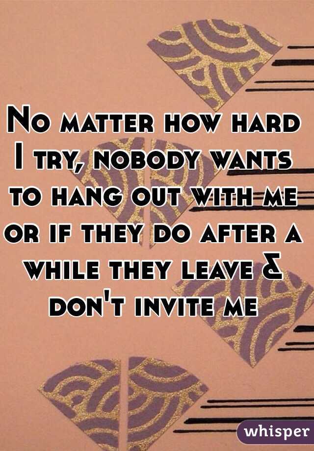 No matter how hard I try, nobody wants to hang out with me or if they do after a while they leave & don't invite me