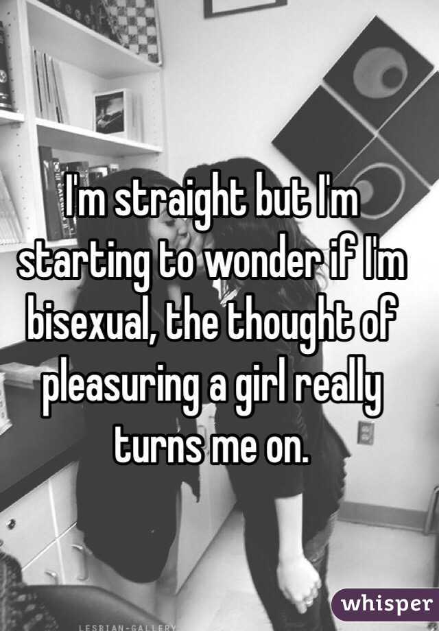 I'm straight but I'm starting to wonder if I'm bisexual, the thought of pleasuring a girl really turns me on.