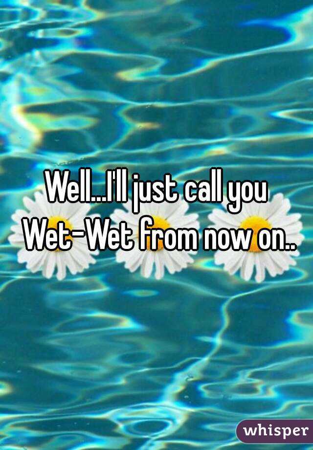 Well...I'll just call you Wet-Wet from now on..