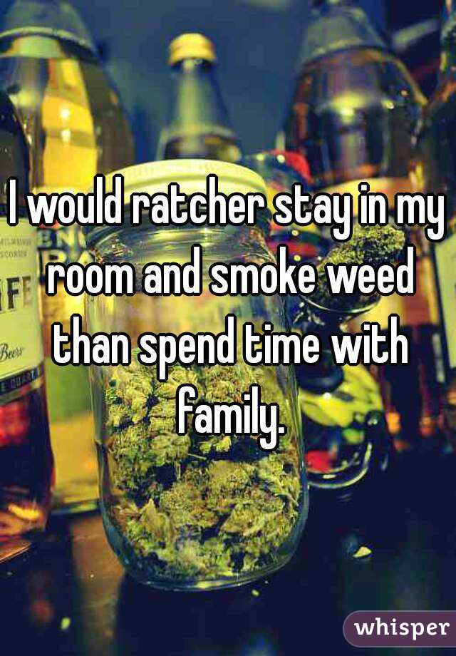 I would ratcher stay in my room and smoke weed than spend time with family.