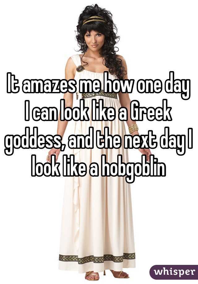 It amazes me how one day I can look like a Greek goddess, and the next day I look like a hobgoblin 