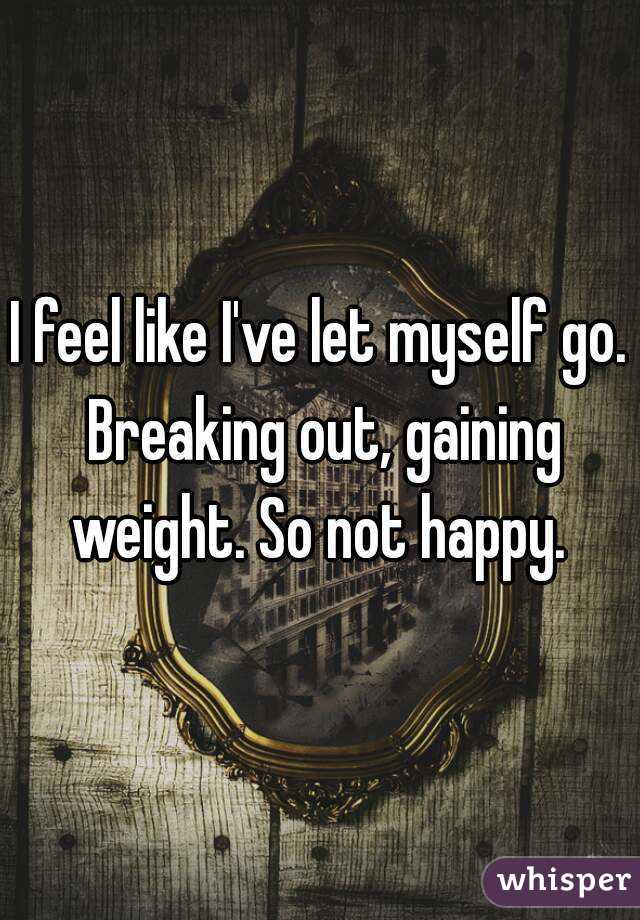 I feel like I've let myself go. Breaking out, gaining weight. So not happy. 