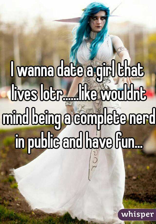 I wanna date a girl that lives lotr......like wouldnt mind being a complete nerd in public and have fun...