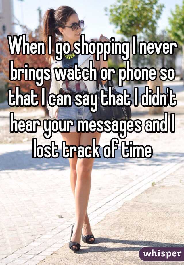 When I go shopping I never brings watch or phone so that I can say that I didn't hear your messages and I lost track of time