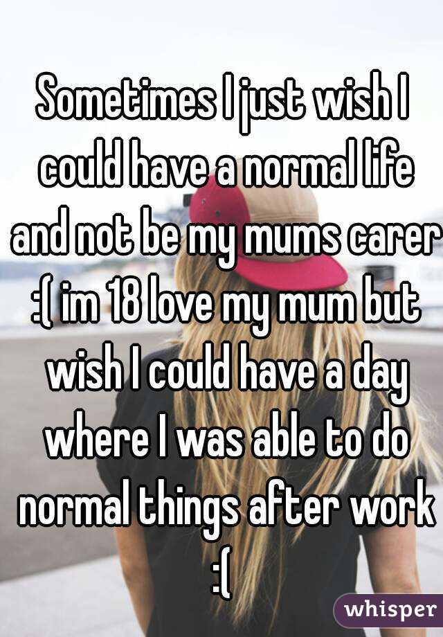 Sometimes I just wish I could have a normal life and not be my mums carer :( im 18 love my mum but wish I could have a day where I was able to do normal things after work :( 