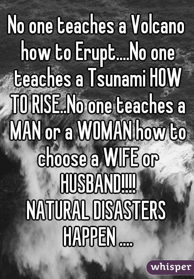 No one teaches a Volcano how to Erupt....No one teaches a Tsunami HOW TO RISE..No one teaches a MAN or a WOMAN how to choose a WIFE or HUSBAND!!!!
NATURAL DISASTERS HAPPEN ....