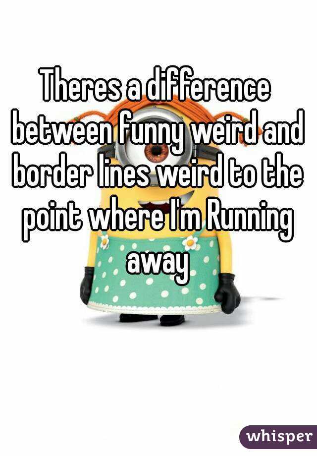 Theres a difference between funny weird and border lines weird to the point where I'm Running away