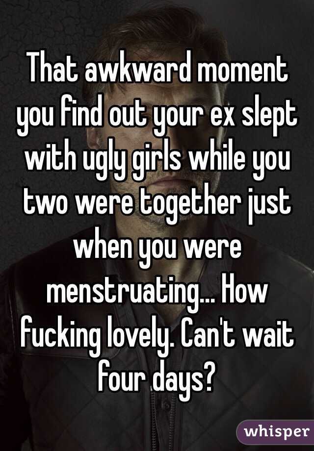 That awkward moment you find out your ex slept with ugly girls while you two were together just when you were menstruating... How fucking lovely. Can't wait four days?  