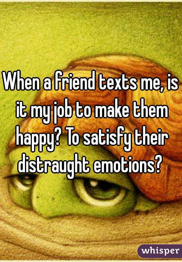 When a friend texts me, is it my job to make them happy? To satisfy their distraught emotions? 