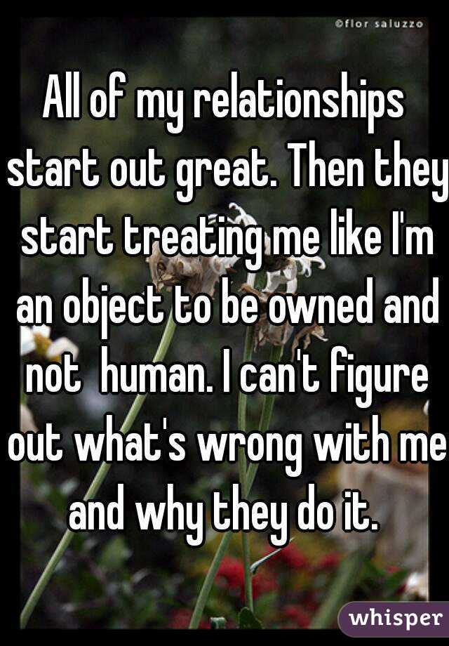 All of my relationships start out great. Then they start treating me like I'm an object to be owned and not  human. I can't figure out what's wrong with me and why they do it. 