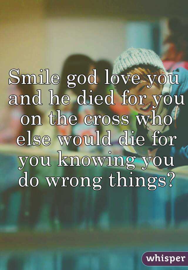 Smile god love you and he died for you on the cross who else would die for you knowing you do wrong things?