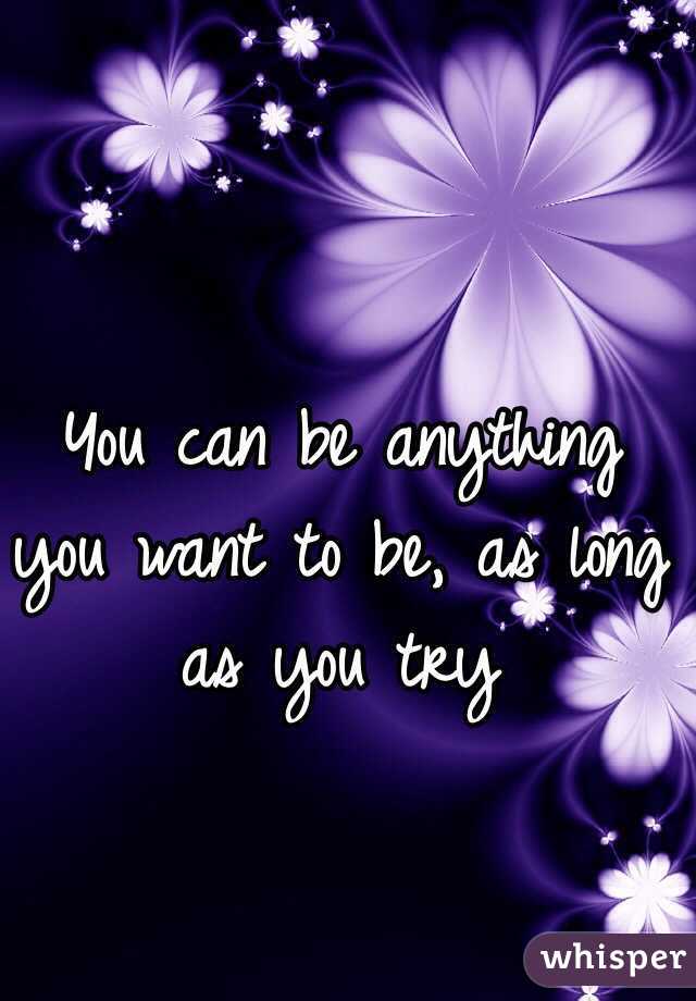 You can be anything you want to be, as long as you try