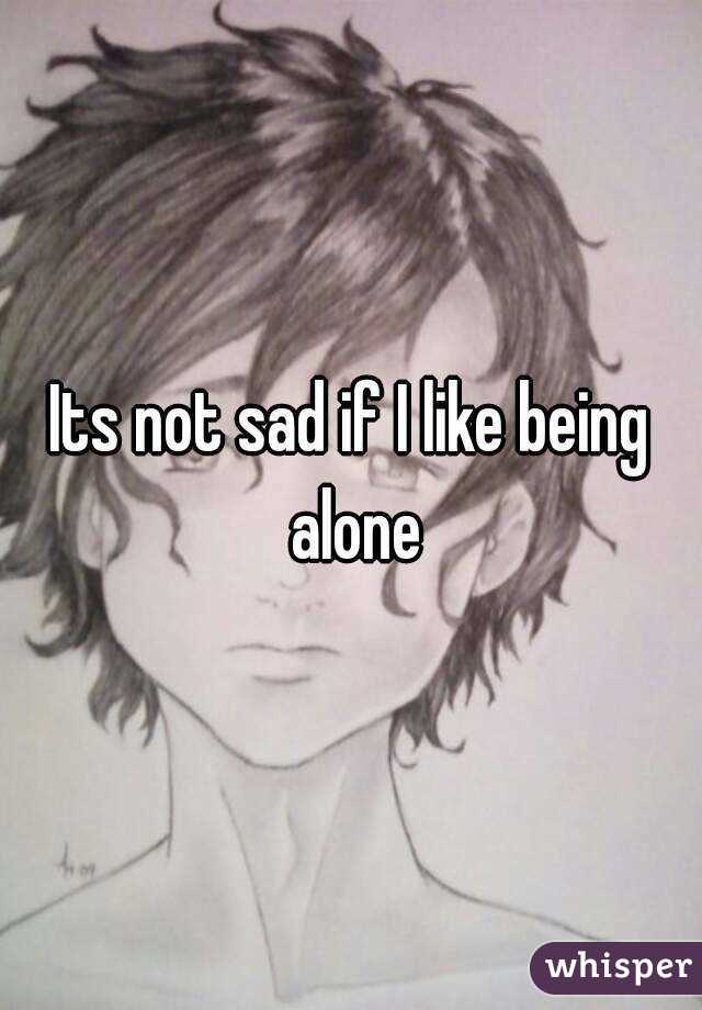 Its not sad if I like being alone