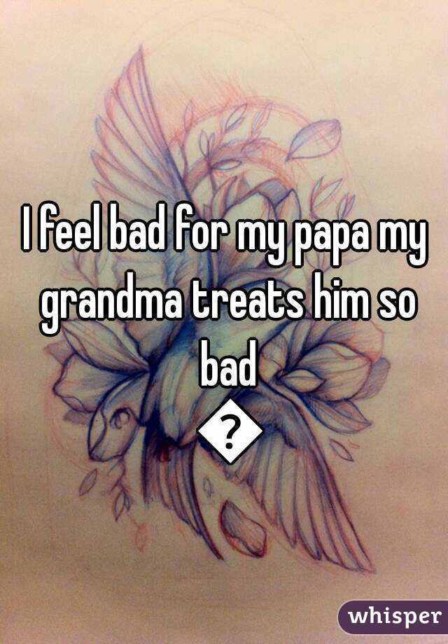 I feel bad for my papa my grandma treats him so bad 😔