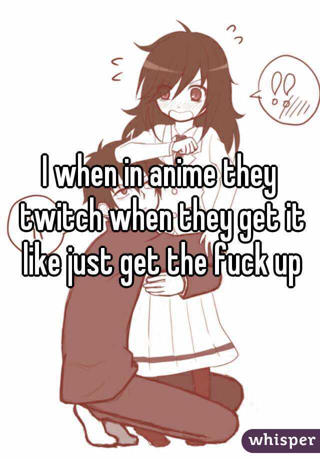 I when in anime they twitch when they get it like just get the fuck up