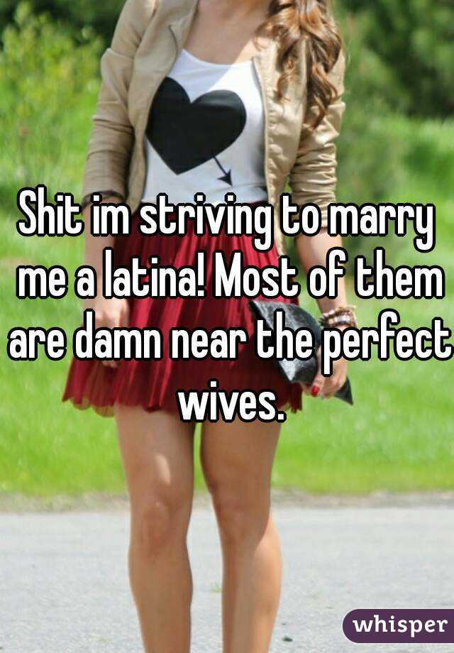 Shit im striving to marry me a latina! Most of them are damn near the perfect wives.