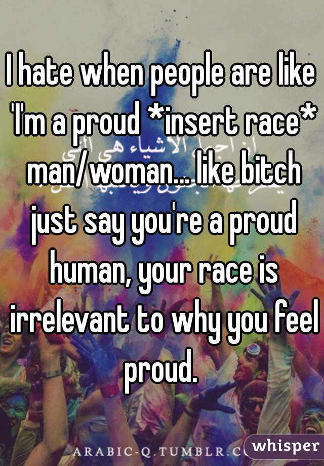 I hate when people are like 'I'm a proud *insert race* man/woman... like bitch just say you're a proud human, your race is irrelevant to why you feel proud. 