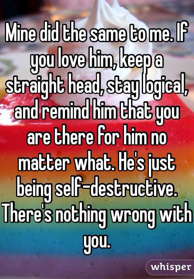 Mine did the same to me. If you love him, keep a straight head, stay logical, and remind him that you are there for him no matter what. He's just being self-destructive. There's nothing wrong with you. 