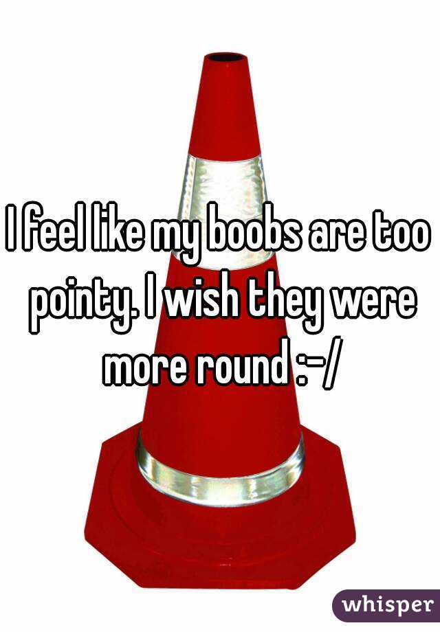 I feel like my boobs are too pointy. I wish they were more round :-/