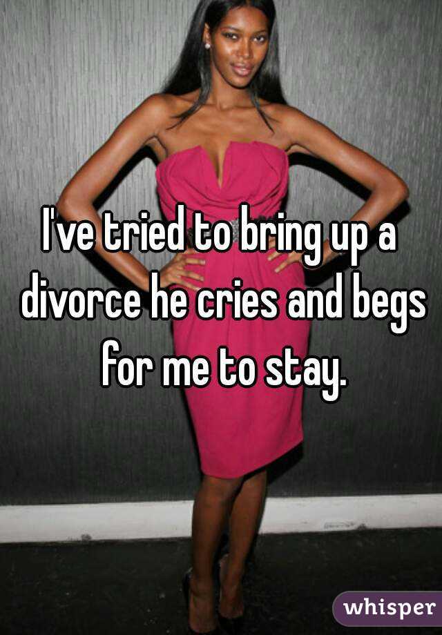 I've tried to bring up a divorce he cries and begs for me to stay.