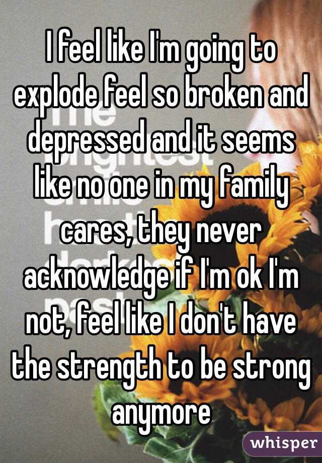 I feel like I'm going to explode feel so broken and depressed and it seems like no one in my family cares, they never acknowledge if I'm ok I'm not, feel like I don't have the strength to be strong anymore 