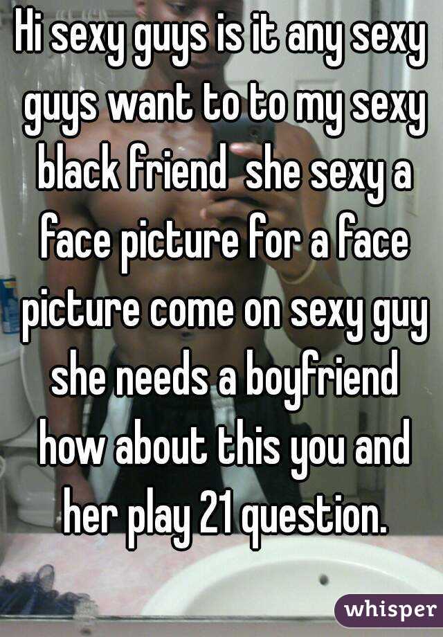 Hi sexy guys is it any sexy guys want to to my sexy black friend  she sexy a face picture for a face picture come on sexy guy she needs a boyfriend how about this you and her play 21 question.